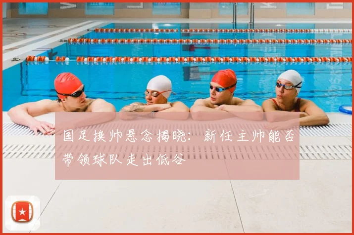 国足换帅悬念揭晓:新任主帅能否带领球队走出低谷